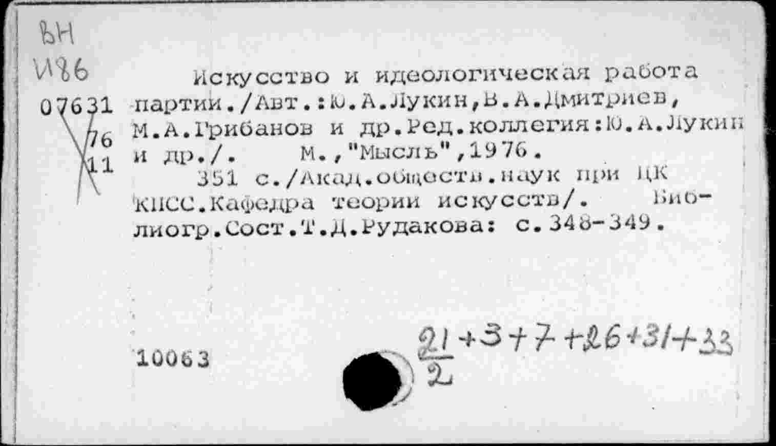 ﻿
'ИЯ 6
07631
6
К1
Искусство и идеологическая работа партии./Авт.:Ю.А.Лукин,В.А.Дмитриев, И.А.Грибанов и др. Ред. коллегия: 10. а. Лукин и др./.	М.,"Мысль",1976.
351 с./Акад.обществ.наук при ЦК КПСС.Кафедра теории искусств/. Вио-лиогр.Сост.Т.Д.Рудакова: с.346-349.
10063